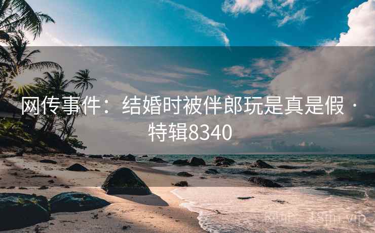 网传事件：结婚时被伴郎玩是真是假 · 特辑8340