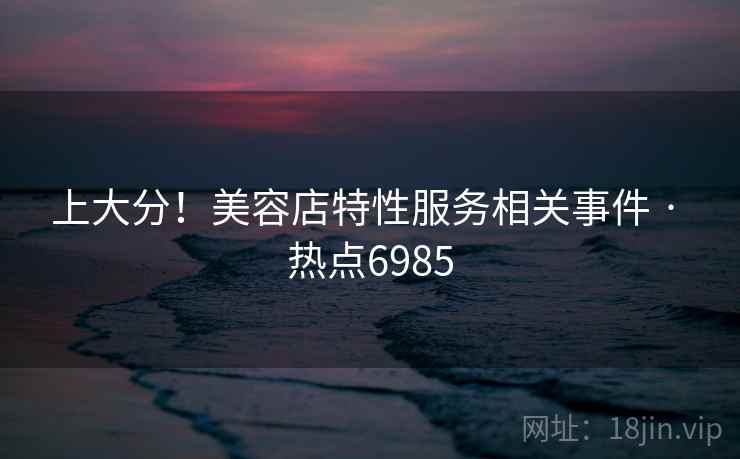 上大分!美容店特性服务相关事件 · 热点6985 上大分!美容店特性服务相关事件 · 热点6985
