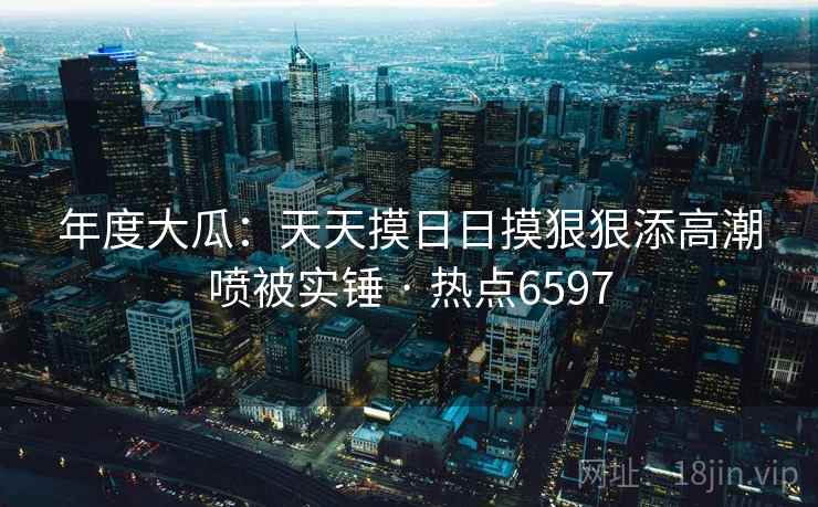 年度大瓜：天天摸日日摸狠狠添高潮喷被实锤 · 热点6597