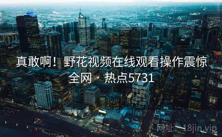 真敢啊!野花视频在线观看操作震惊全网 · 热点5731 真敢啊!野花视频在线观看操作震惊全网 · 热点5731