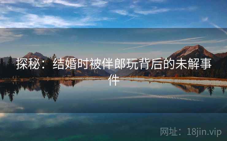 探秘:结婚时被伴郎玩背后的未解事件 探秘:结婚时被伴郎玩背后的未解事件